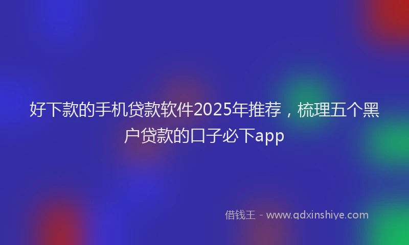 好下款的手机贷款软件2025年推荐，梳理五个黑户贷款的口子必下app