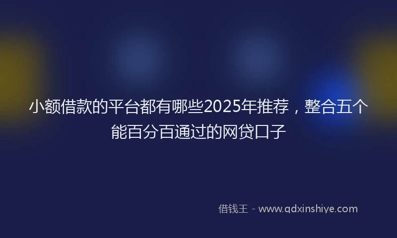 小额借款的平台都有哪些2025年推荐，整合五个能百分百通过的网贷口子