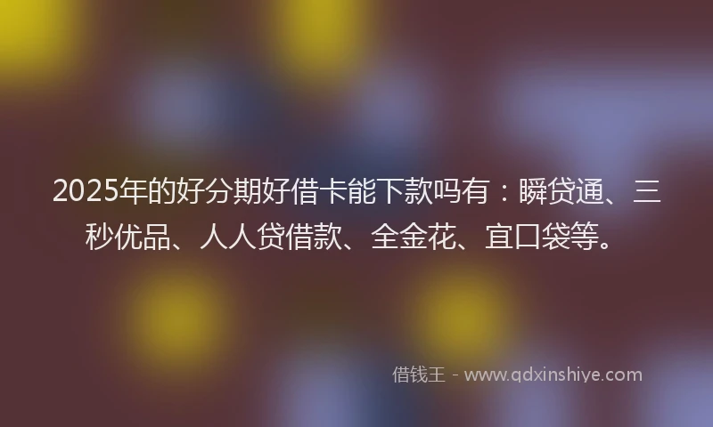 2025年的好分期好借卡能下款吗有：瞬贷通、三秒优品、人人贷借款、全金花、宜口袋等。