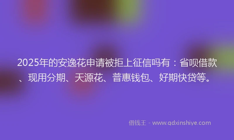 2025年的安逸花申请被拒上征信吗有：省呗借款、现用分期、天源花、普惠钱包、好期快贷等。