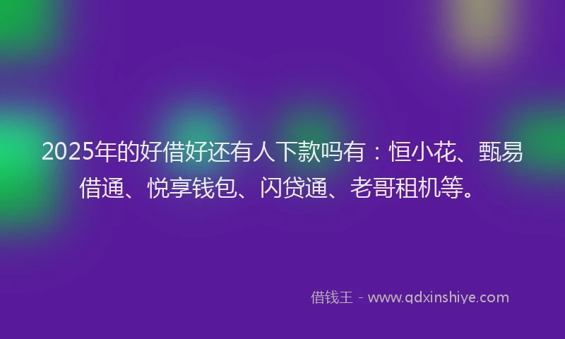 2025年的好借好还有人下款吗有：恒小花、甄易借通、悦享钱包、闪贷通、老哥租机等。