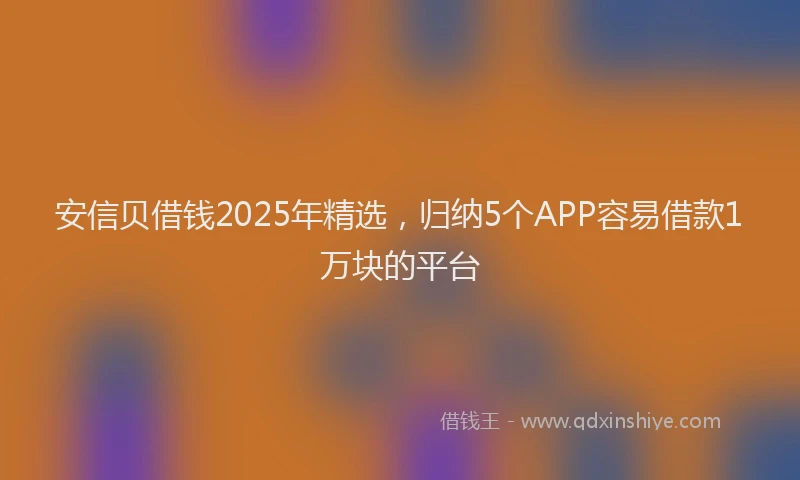 安信贝借钱2025年精选，归纳5个APP容易借款1万块的平台