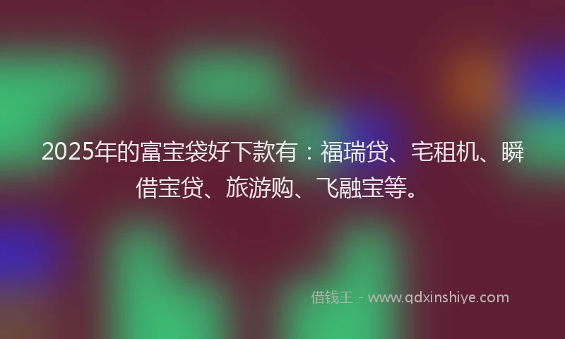 2025年的富宝袋好下款有：福瑞贷、宅租机、瞬借宝贷、旅游购、飞融宝等。
