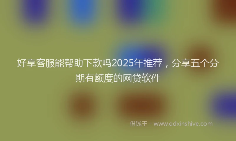 好享客服能帮助下款吗2025年推荐,分享五个分期有额度的网贷软件