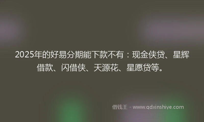 2025年的好易分期能下款不有：现金侠贷、星辉借款、闪借侠、天源花、星愿贷等。