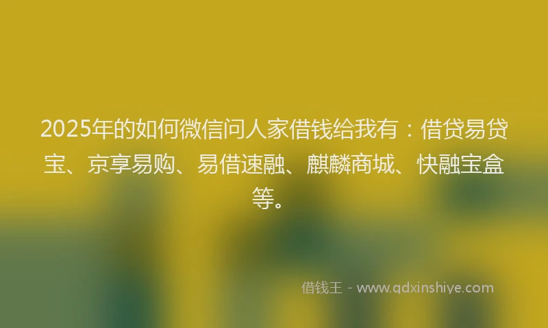 2025年的如何微信问人家借钱给我有：借贷易贷宝、京享易购、易借速融、麒麟商城、快融宝盒等。