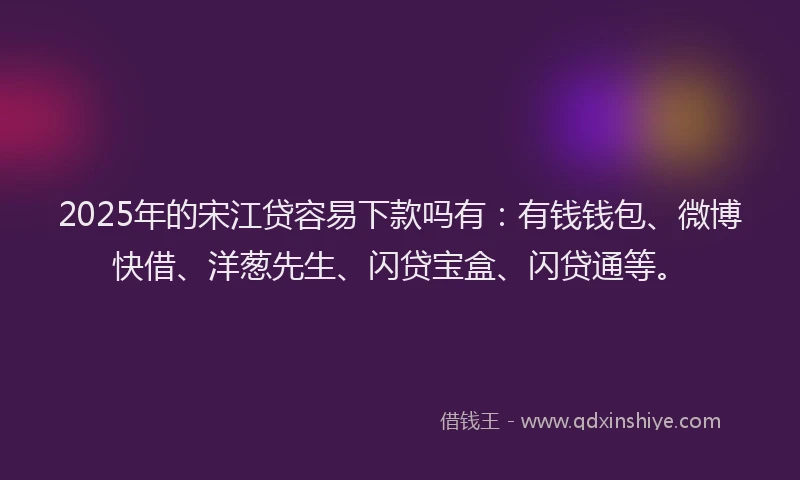 2025年的宋江贷容易下款吗有：有钱钱包、微博快借、洋葱先生、闪贷宝盒、闪贷通等。