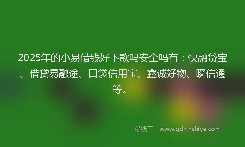 2025年的小易借钱好下款吗安全吗有：快融贷宝、借贷易融途、口袋信用宝、鑫诚好物、瞬信通等。