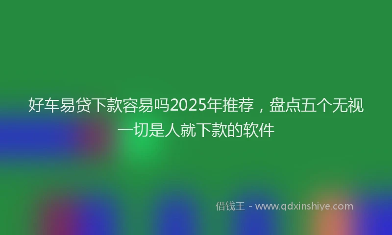 好车易贷下款容易吗2025年推荐，盘点五个无视一切是人就下款的软件