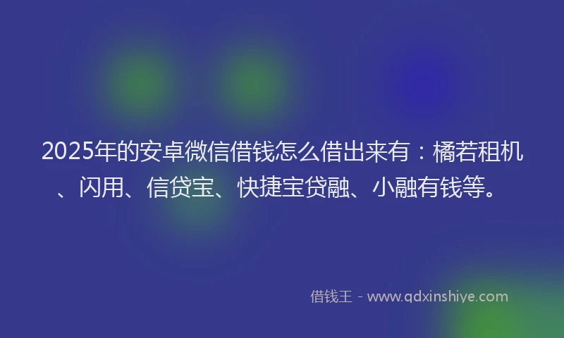 2025年的安卓微信借钱怎么借出来有：橘若租机、闪用、信贷宝、快捷宝贷融、小融有钱等。