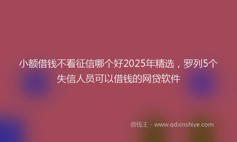 小额借钱不看征信哪个好2025年精选，罗列5个失信人员可以借钱的网贷软件