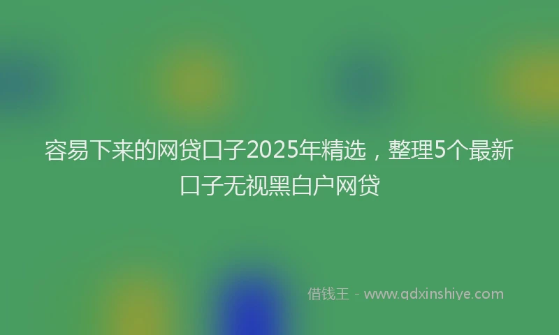 容易下来的网贷口子2025年精选，整理5个最新口子无视黑白户网贷