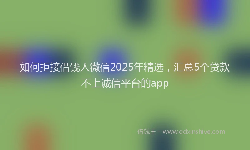 如何拒接借钱人微信2025年精选，汇总5个贷款不上诚信平台的app