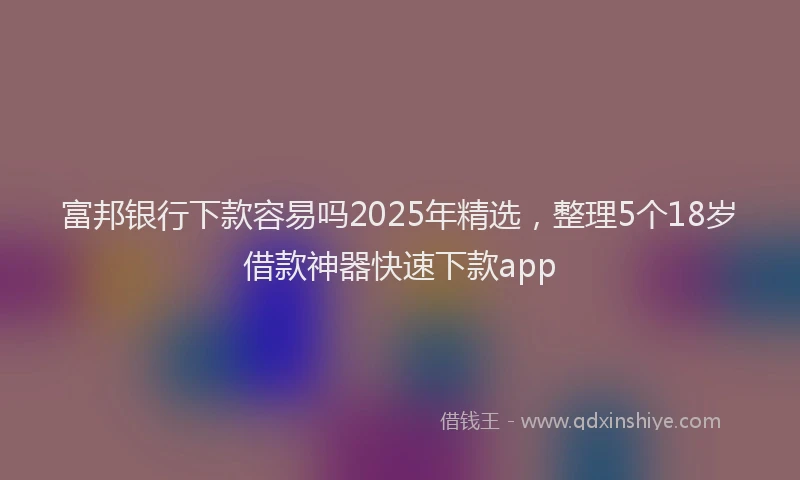 富邦银行下款容易吗2025年精选，整理5个18岁借款神器快速下款app