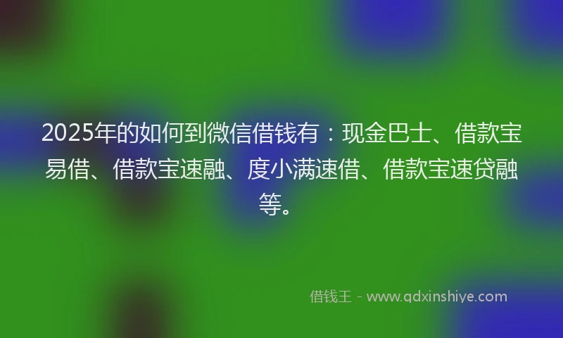 2025年的如何到微信借钱有：现金巴士、借款宝易借、借款宝速融、度小满速借、借款宝速贷融等。