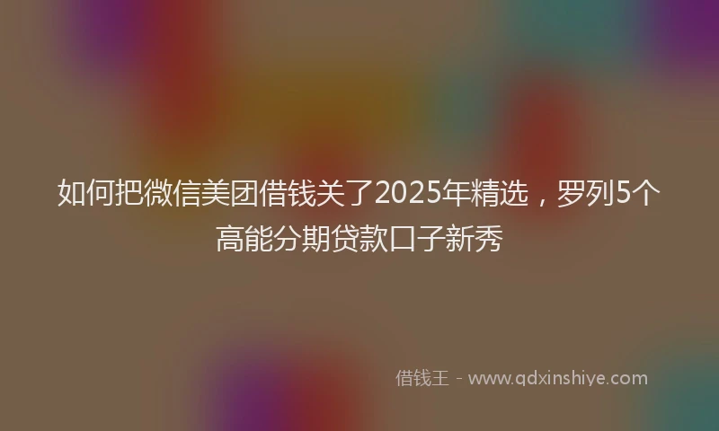 如何把微信美团借钱关了2025年精选，罗列5个高能分期贷款口子新秀