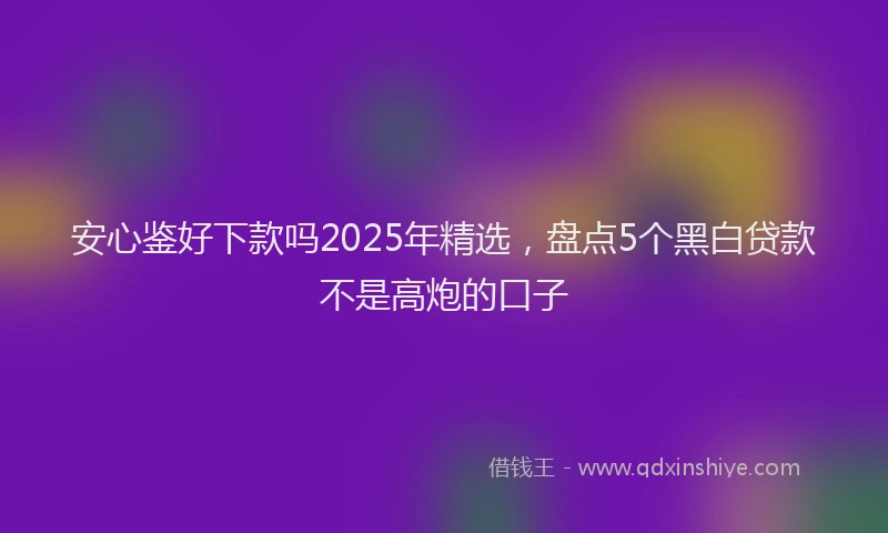 安心鉴好下款吗2025年精选，盘点5个黑白贷款不是高炮的口子