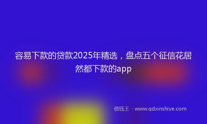容易下款的贷款2025年精选，盘点五个征信花居然都下款的app