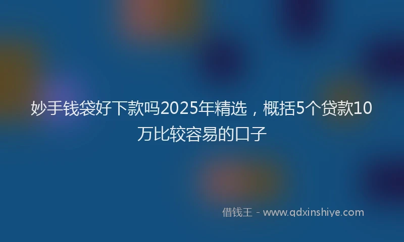 妙手钱袋好下款吗2025年精选，概括5个贷款10万比较容易的口子