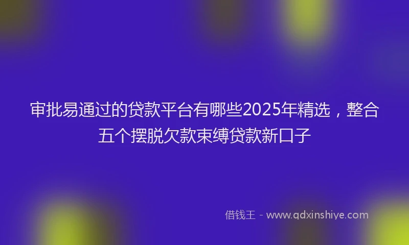 审批易通过的贷款平台有哪些2025年精选，整合五个摆脱欠款束缚贷款新口子
