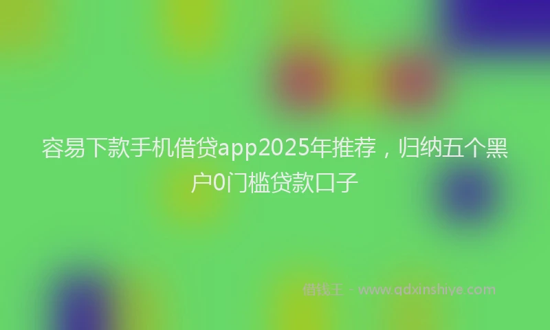 容易下款手机借贷app2025年推荐，归纳五个黑户0门槛贷款口子