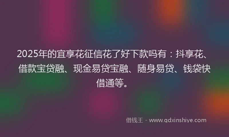2025年的宜享花征信花了好下款吗有：抖享花、借款宝贷融、现金易贷宝融、随身易贷、钱袋快借通等。