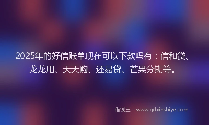 2025年的好信账单现在可以下款吗有：信和贷、龙龙用、天天购、还易贷、芒果分期等。