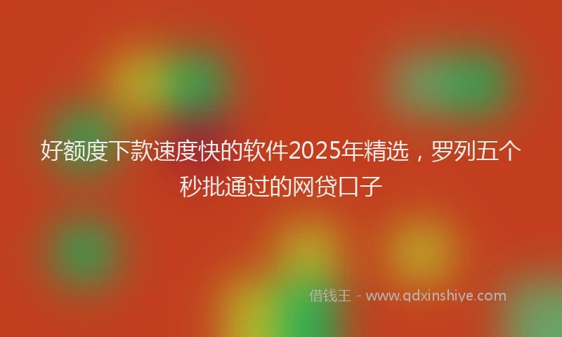 好额度下款速度快的软件2025年精选，罗列五个秒批通过的网贷口子
