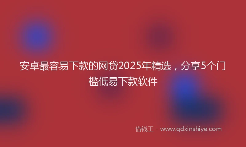 安卓最容易下款的网贷2025年精选，分享5个门槛低易下款软件
