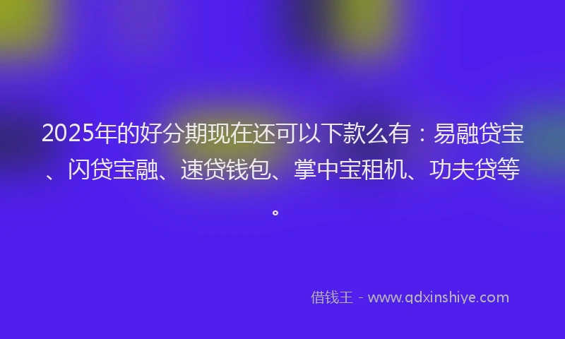 2025年的好分期现在还可以下款么有：易融贷宝、闪贷宝融、速贷钱包、掌中宝租机、功夫贷等。