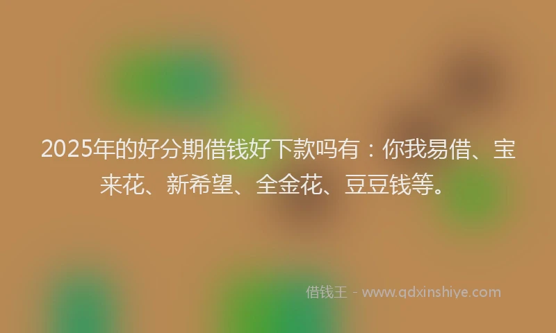 2025年的好分期借钱好下款吗有：你我易借、宝来花、新希望、全金花、豆豆钱等。