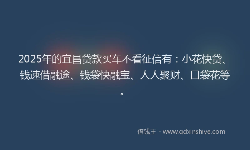 2025年的宜昌贷款买车不看征信有：小花快贷、钱速借融途、钱袋快融宝、人人聚财、口袋花等。