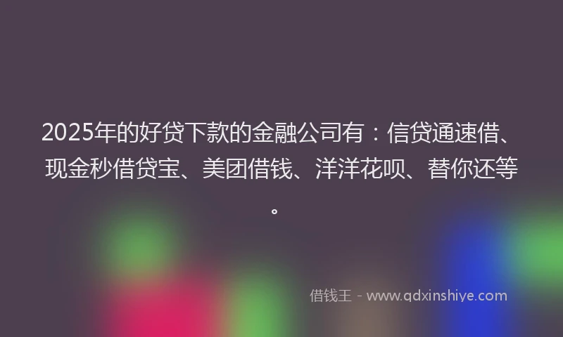 2025年的好贷下款的金融公司有：信贷通速借、现金秒借贷宝、美团借钱、洋洋花呗、替你还等。