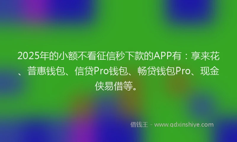 2025年的小额不看征信秒下款的APP有：享来花、普惠钱包、信贷Pro钱包、畅贷钱包Pro、现金侠易借等。