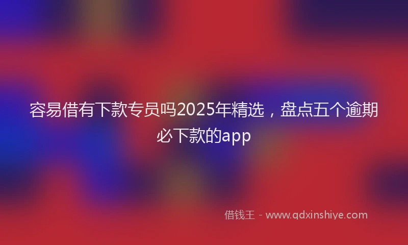容易借有下款专员吗2025年精选，盘点五个逾期必下款的app