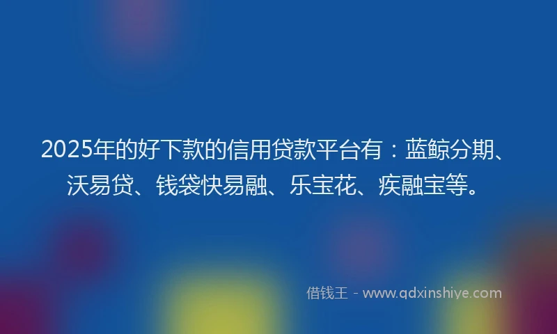 2025年的好下款的信用贷款平台有：蓝鲸分期、沃易贷、钱袋快易融、乐宝花、疾融宝等。