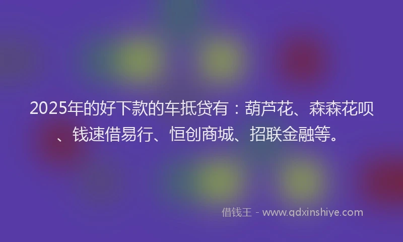 2025年的好下款的车抵贷有：葫芦花、森森花呗、钱速借易行、恒创商城、招联金融等。