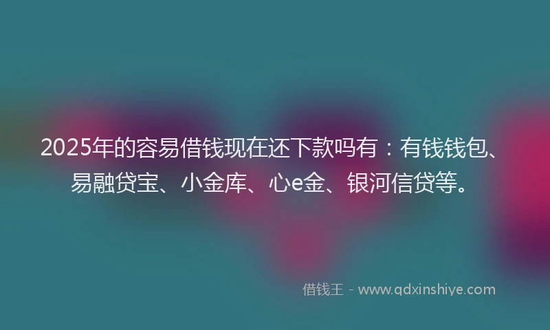 2025年的容易借钱现在还下款吗有：有钱钱包、易融贷宝、小金库、心e金、银河信贷等。
