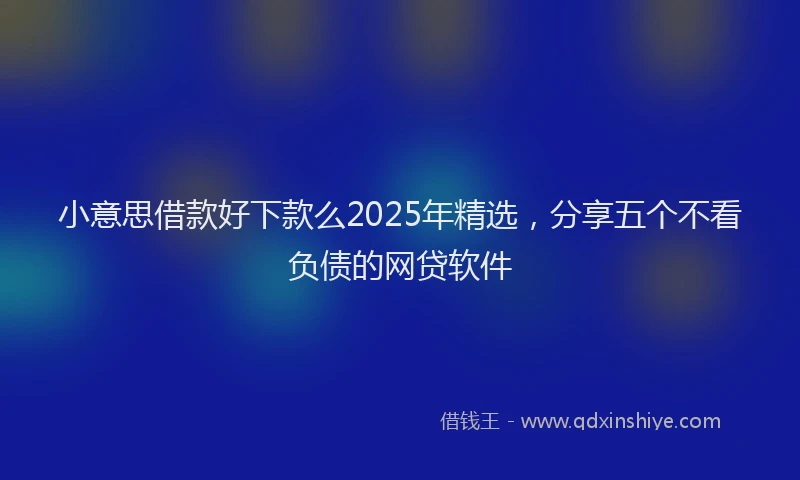 小意思借款好下款么2025年精选，分享五个不看负债的网贷软件