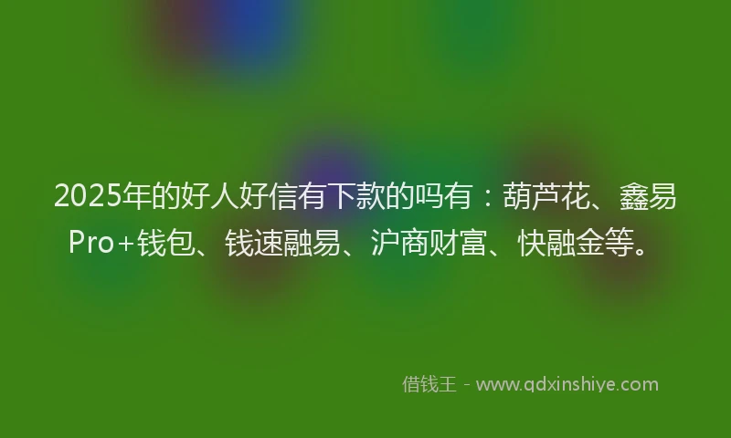 2025年的好人好信有下款的吗有：葫芦花、鑫易Pro+钱包、钱速融易、沪商财富、快融金等。