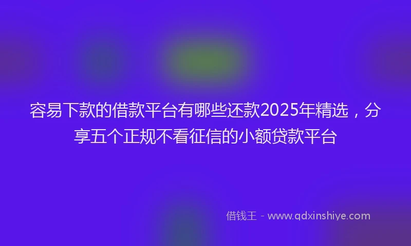 容易下款的借款平台有哪些还款2025年精选，分享五个正规不看征信的小额贷款平台