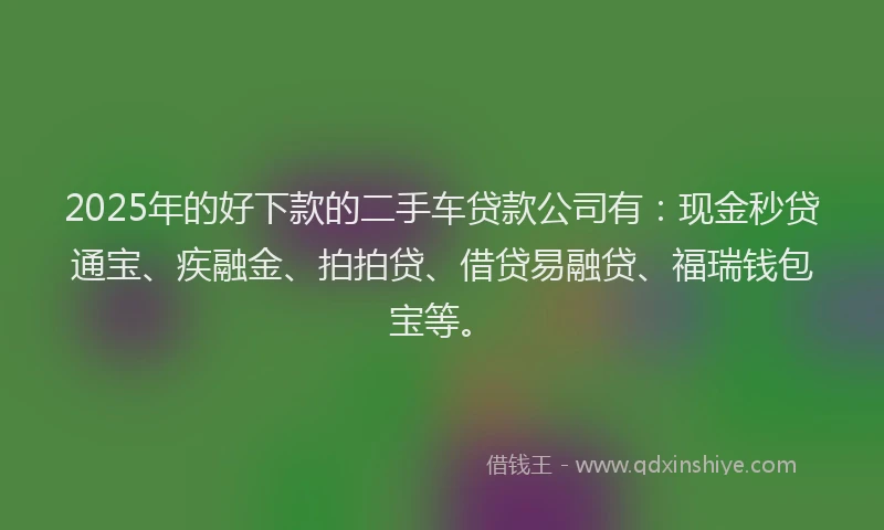 2025年的好下款的二手车贷款公司有：现金秒贷通宝、疾融金、拍拍贷、借贷易融贷、福瑞钱包宝等。