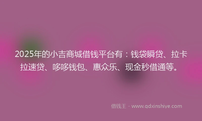 2025年的小吉商城借钱平台有：钱袋瞬贷、拉卡拉速贷、哆哆钱包、惠众乐、现金秒借通等。