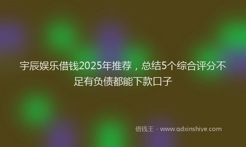 宇辰娱乐借钱2025年推荐，总结5个综合评分不足有负债都能下款口子