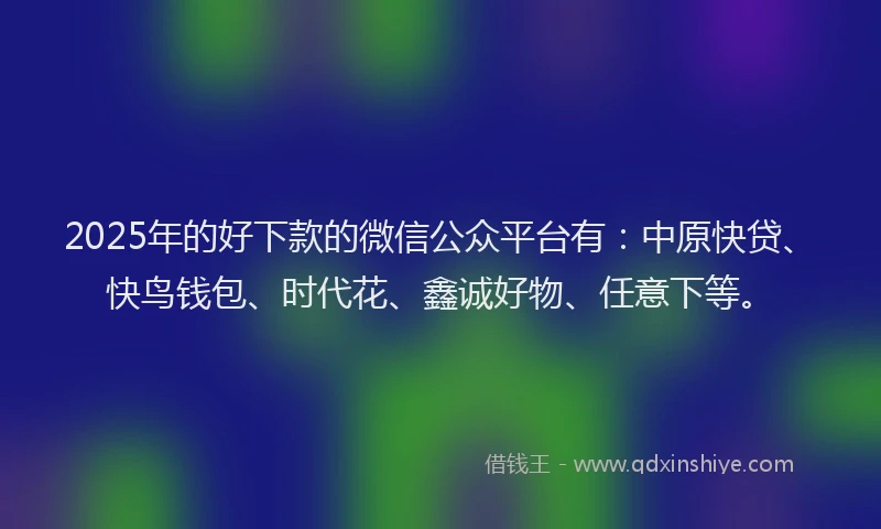 2025年的好下款的微信公众平台有：中原快贷、快鸟钱包、时代花、鑫诚好物、任意下等。