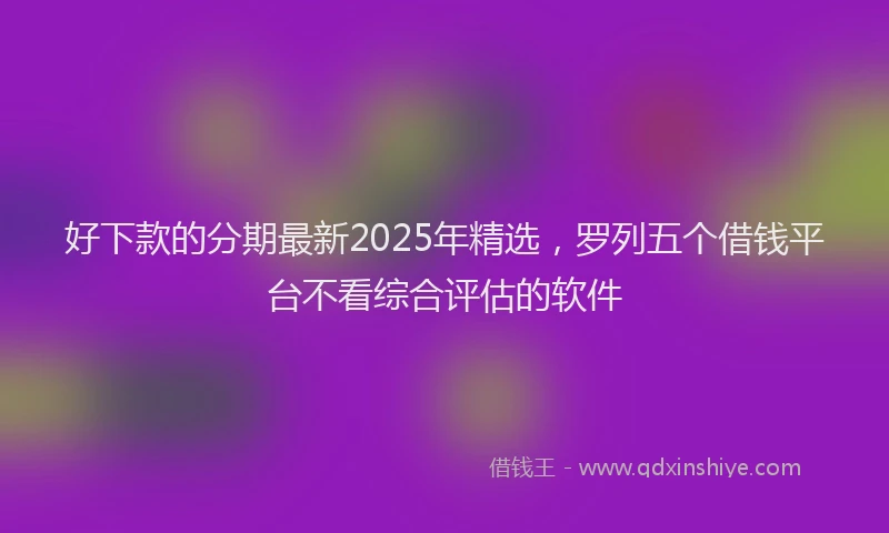 好下款的分期最新2025年精选，罗列五个借钱平台不看综合评估的软件