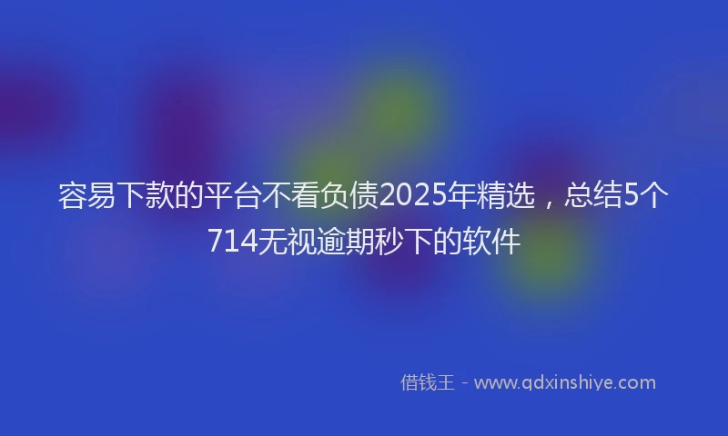 容易下款的平台不看负债2025年精选，总结5个714无视逾期秒下的软件