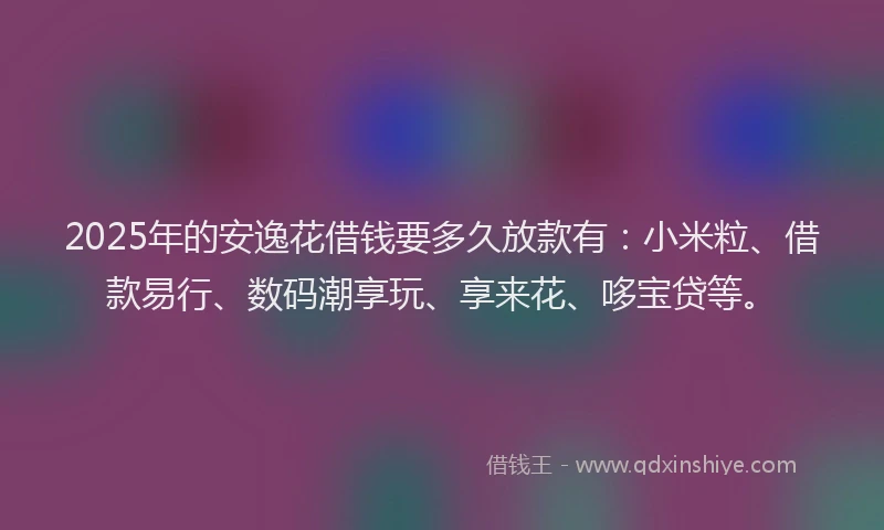 2025年的安逸花借钱要多久放款有：小米粒、借款易行、数码潮享玩、享来花、哆宝贷等。