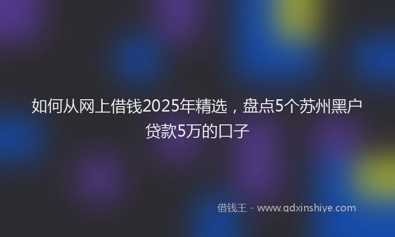 如何从网上借钱2025年精选，盘点5个苏州黑户贷款5万的口子