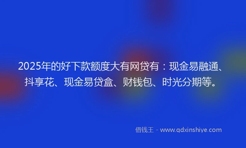 2025年的好下款额度大有网贷有：现金易融通、抖享花、现金易贷盒、财钱包、时光分期等。